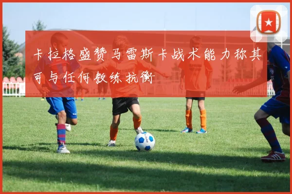 卡拉格盛赞马雷斯卡战术能力称其可与任何教练抗衡