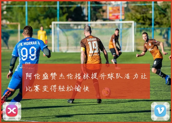 阿伦盛赞杰伦格林提升球队活力让比赛变得轻松愉快