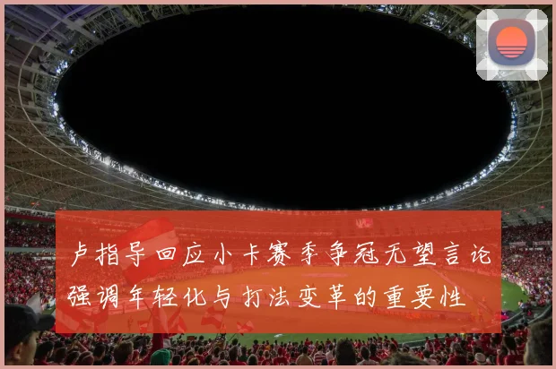 卢指导回应小卡赛季争冠无望言论强调年轻化与打法变革的重要性
