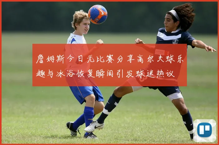 詹姆斯今日无比赛分享高尔夫球乐趣与冰浴恢复瞬间引发球迷热议