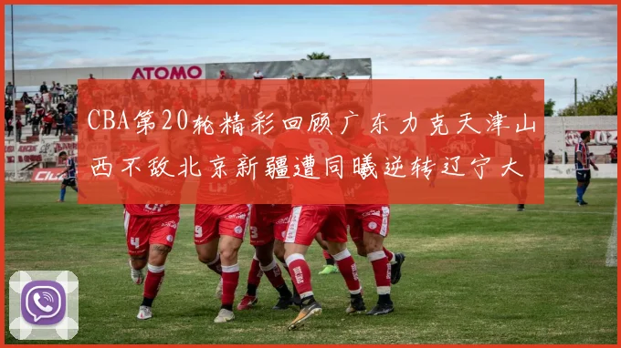 CBA第20轮精彩回顾广东力克天津山西不敌北京新疆遭同曦逆转辽宁大胜四川